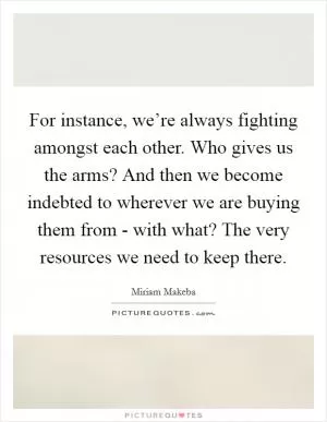 For instance, we’re always fighting amongst each other. Who gives us the arms? And then we become indebted to wherever we are buying them from - with what? The very resources we need to keep there Picture Quote #1