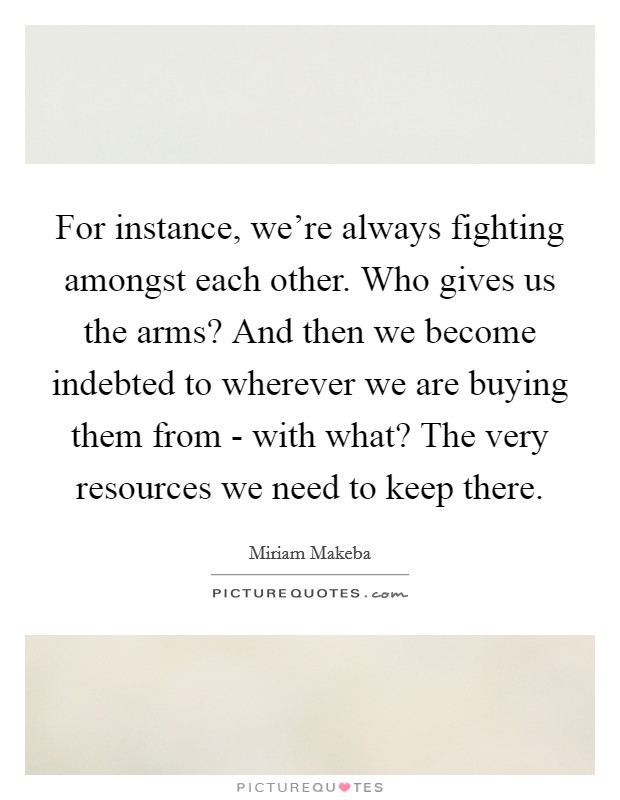 For instance, we're always fighting amongst each other. Who gives us the arms? And then we become indebted to wherever we are buying them from - with what? The very resources we need to keep there Picture Quote #1