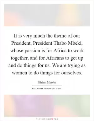 It is very much the theme of our President, President Thabo Mbeki, whose passion is for Africa to work together, and for Africans to get up and do things for us. We are trying as women to do things for ourselves Picture Quote #1
