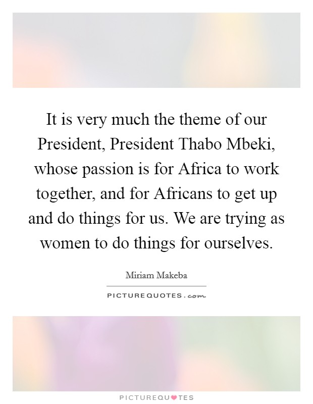 It is very much the theme of our President, President Thabo Mbeki, whose passion is for Africa to work together, and for Africans to get up and do things for us. We are trying as women to do things for ourselves Picture Quote #1