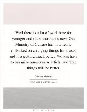 Well there is a lot of work here for younger and older musicians now. Our Ministry of Culture has now really embarked on changing things for artists, and it is getting much better. We just have to organize ourselves as artists, and then things will be better Picture Quote #1