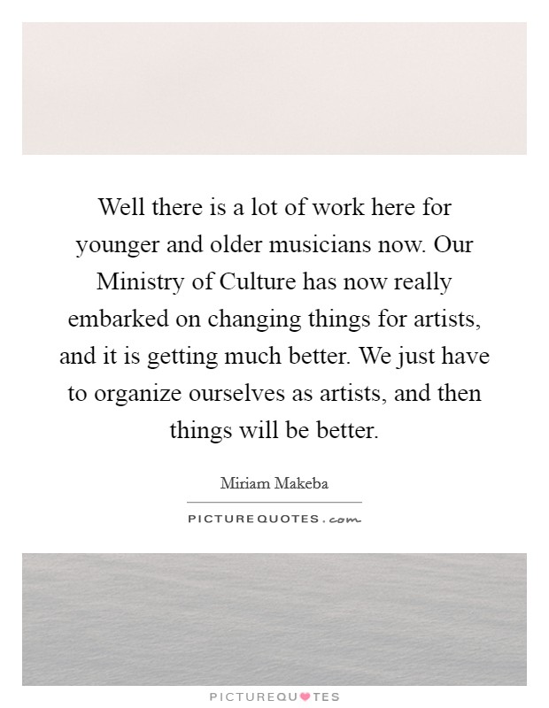 Well there is a lot of work here for younger and older musicians now. Our Ministry of Culture has now really embarked on changing things for artists, and it is getting much better. We just have to organize ourselves as artists, and then things will be better Picture Quote #1
