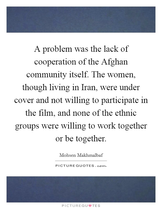 A problem was the lack of cooperation of the Afghan community itself. The women, though living in Iran, were under cover and not willing to participate in the film, and none of the ethnic groups were willing to work together or be together Picture Quote #1