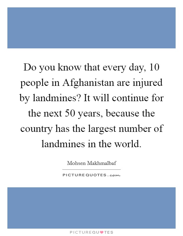 Do you know that every day, 10 people in Afghanistan are injured by landmines? It will continue for the next 50 years, because the country has the largest number of landmines in the world Picture Quote #1