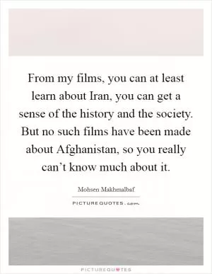 From my films, you can at least learn about Iran, you can get a sense of the history and the society. But no such films have been made about Afghanistan, so you really can’t know much about it Picture Quote #1