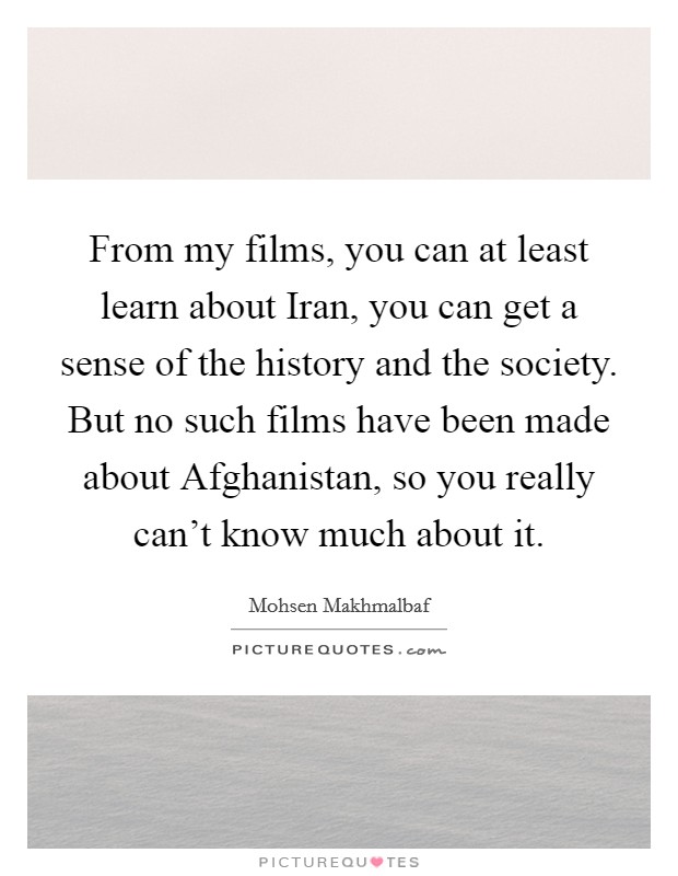 From my films, you can at least learn about Iran, you can get a sense of the history and the society. But no such films have been made about Afghanistan, so you really can't know much about it Picture Quote #1