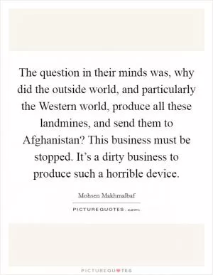 The question in their minds was, why did the outside world, and particularly the Western world, produce all these landmines, and send them to Afghanistan? This business must be stopped. It’s a dirty business to produce such a horrible device Picture Quote #1