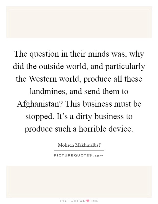 The question in their minds was, why did the outside world, and particularly the Western world, produce all these landmines, and send them to Afghanistan? This business must be stopped. It's a dirty business to produce such a horrible device Picture Quote #1