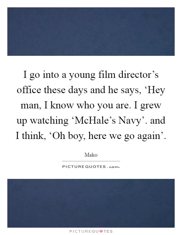 I go into a young film director's office these days and he says, ‘Hey man, I know who you are. I grew up watching ‘McHale's Navy'. and I think, ‘Oh boy, here we go again' Picture Quote #1