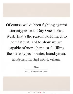 Of course we’ve been fighting against stereotypes from Day One at East West. That’s the reason we formed: to combat that, and to show we are capable of more than just fulfilling the stereotypes - waiter, laundryman, gardener, martial artist, villain Picture Quote #1
