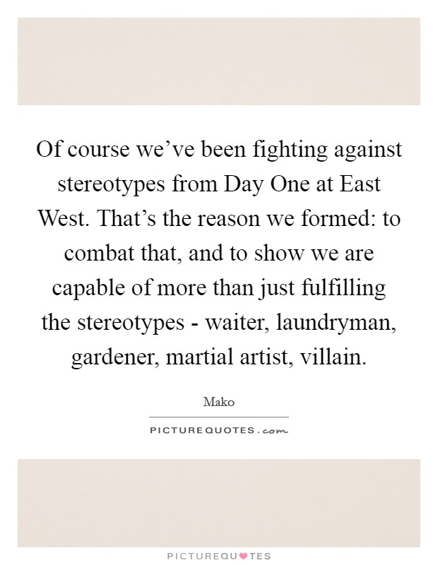 Of course we've been fighting against stereotypes from Day One at East West. That's the reason we formed: to combat that, and to show we are capable of more than just fulfilling the stereotypes - waiter, laundryman, gardener, martial artist, villain Picture Quote #1