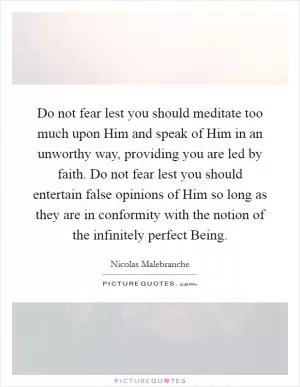 Do not fear lest you should meditate too much upon Him and speak of Him in an unworthy way, providing you are led by faith. Do not fear lest you should entertain false opinions of Him so long as they are in conformity with the notion of the infinitely perfect Being Picture Quote #1