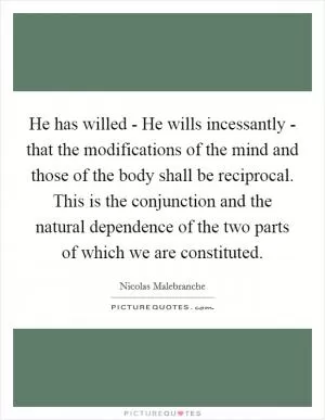He has willed - He wills incessantly - that the modifications of the mind and those of the body shall be reciprocal. This is the conjunction and the natural dependence of the two parts of which we are constituted Picture Quote #1