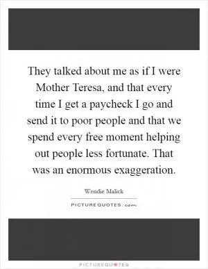 They talked about me as if I were Mother Teresa, and that every time I get a paycheck I go and send it to poor people and that we spend every free moment helping out people less fortunate. That was an enormous exaggeration Picture Quote #1