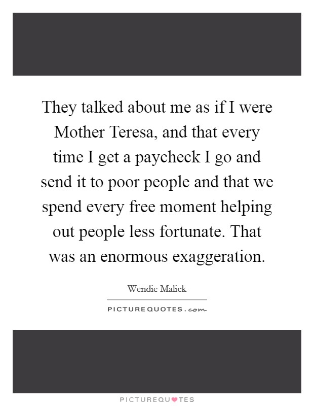 They talked about me as if I were Mother Teresa, and that every time I get a paycheck I go and send it to poor people and that we spend every free moment helping out people less fortunate. That was an enormous exaggeration Picture Quote #1