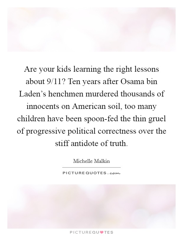 Are your kids learning the right lessons about 9/11? Ten years after Osama bin Laden's henchmen murdered thousands of innocents on American soil, too many children have been spoon-fed the thin gruel of progressive political correctness over the stiff antidote of truth Picture Quote #1