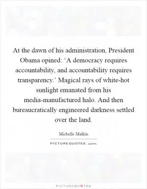 At the dawn of his administration, President Obama opined: ‘A democracy requires accountability, and accountability requires transparency.’ Magical rays of white-hot sunlight emanated from his media-manufactured halo. And then bureaucratically engineered darkness settled over the land Picture Quote #1