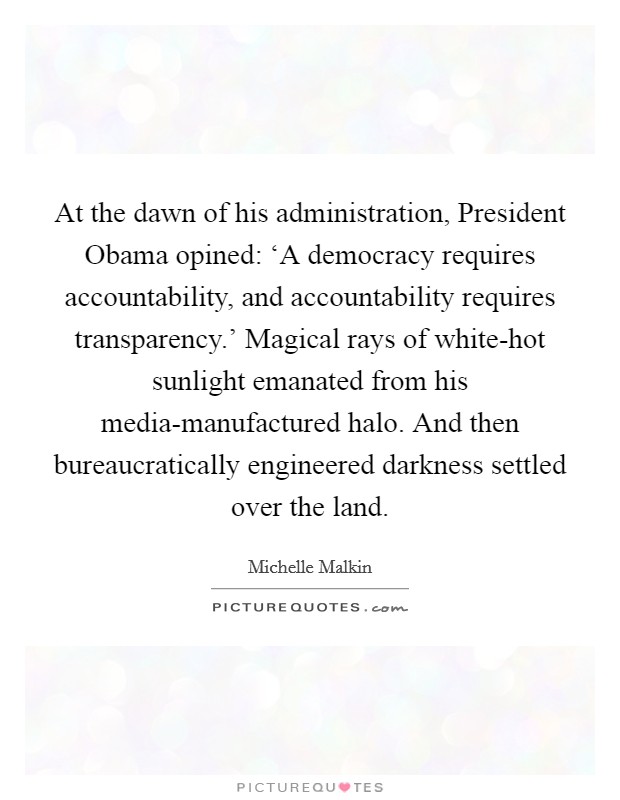 At the dawn of his administration, President Obama opined: ‘A democracy requires accountability, and accountability requires transparency.' Magical rays of white-hot sunlight emanated from his media-manufactured halo. And then bureaucratically engineered darkness settled over the land Picture Quote #1