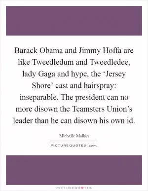 Barack Obama and Jimmy Hoffa are like Tweedledum and Tweedledee, lady Gaga and hype, the ‘Jersey Shore’ cast and hairspray: inseparable. The president can no more disown the Teamsters Union’s leader than he can disown his own id Picture Quote #1