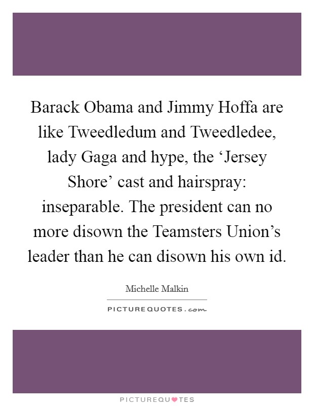 Barack Obama and Jimmy Hoffa are like Tweedledum and Tweedledee, lady Gaga and hype, the ‘Jersey Shore' cast and hairspray: inseparable. The president can no more disown the Teamsters Union's leader than he can disown his own id Picture Quote #1