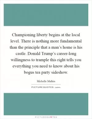 Championing liberty begins at the local level. There is nothing more fundamental than the principle that a man’s home is his castle. Donald Trump’s career-long willingness to trample this right tells you everything you need to know about his bogus tea party sideshow Picture Quote #1