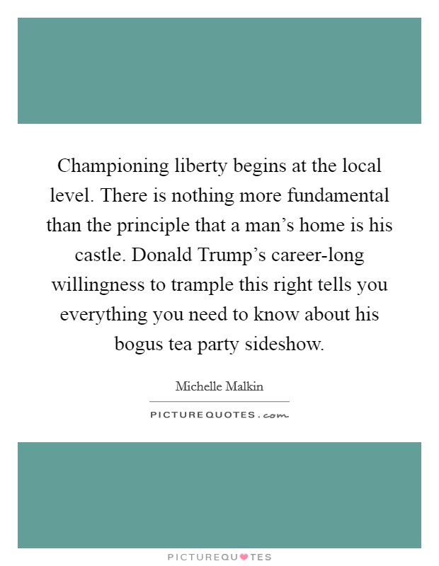 Championing liberty begins at the local level. There is nothing more fundamental than the principle that a man's home is his castle. Donald Trump's career-long willingness to trample this right tells you everything you need to know about his bogus tea party sideshow Picture Quote #1