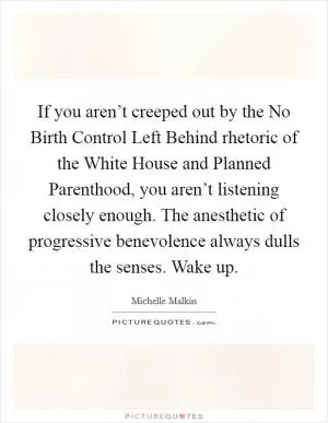 If you aren’t creeped out by the No Birth Control Left Behind rhetoric of the White House and Planned Parenthood, you aren’t listening closely enough. The anesthetic of progressive benevolence always dulls the senses. Wake up Picture Quote #1