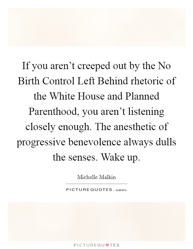 If you aren't creeped out by the No Birth Control Left Behind rhetoric of the White House and Planned Parenthood, you aren't listening closely enough. The anesthetic of progressive benevolence always dulls the senses. Wake up Picture Quote #1