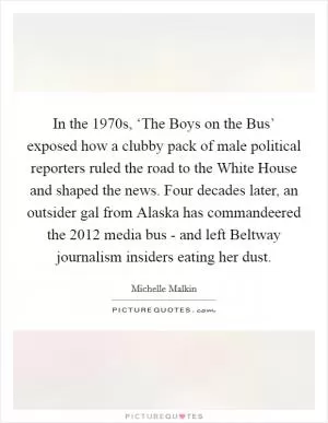 In the 1970s, ‘The Boys on the Bus’ exposed how a clubby pack of male political reporters ruled the road to the White House and shaped the news. Four decades later, an outsider gal from Alaska has commandeered the 2012 media bus - and left Beltway journalism insiders eating her dust Picture Quote #1