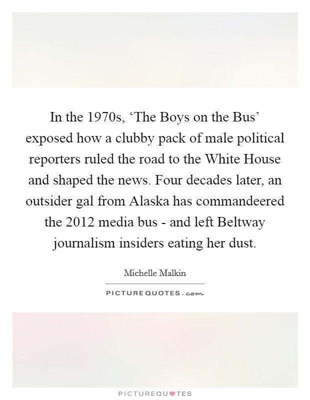 In the 1970s, ‘The Boys on the Bus' exposed how a clubby pack of male political reporters ruled the road to the White House and shaped the news. Four decades later, an outsider gal from Alaska has commandeered the 2012 media bus - and left Beltway journalism insiders eating her dust Picture Quote #1