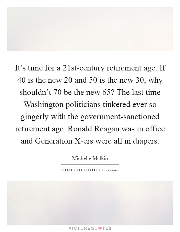 It's time for a 21st-century retirement age. If 40 is the new 20 and 50 is the new 30, why shouldn't 70 be the new 65? The last time Washington politicians tinkered ever so gingerly with the government-sanctioned retirement age, Ronald Reagan was in office and Generation X-ers were all in diapers Picture Quote #1