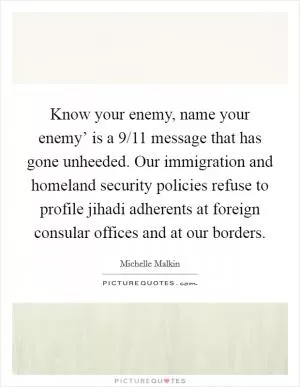 Know your enemy, name your enemy’ is a 9/11 message that has gone unheeded. Our immigration and homeland security policies refuse to profile jihadi adherents at foreign consular offices and at our borders Picture Quote #1