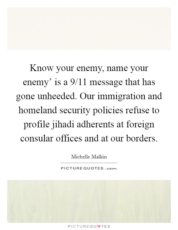 Know your enemy, name your enemy' is a 9/11 message that has gone unheeded. Our immigration and homeland security policies refuse to profile jihadi adherents at foreign consular offices and at our borders Picture Quote #1