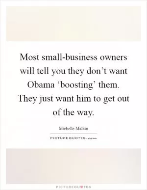 Most small-business owners will tell you they don’t want Obama ‘boosting’ them. They just want him to get out of the way Picture Quote #1