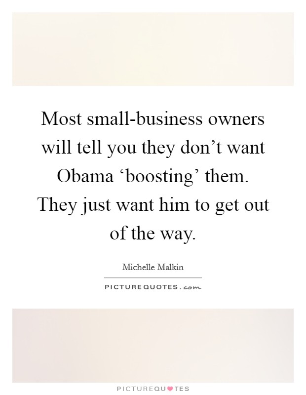 Most small-business owners will tell you they don't want Obama ‘boosting' them. They just want him to get out of the way Picture Quote #1