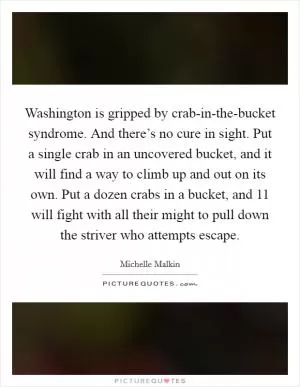 Washington is gripped by crab-in-the-bucket syndrome. And there’s no cure in sight. Put a single crab in an uncovered bucket, and it will find a way to climb up and out on its own. Put a dozen crabs in a bucket, and 11 will fight with all their might to pull down the striver who attempts escape Picture Quote #1