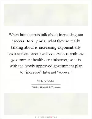 When bureaucrats talk about increasing our ‘access’ to x, y or z, what they’re really talking about is increasing exponentially their control over our lives. As it is with the government health care takeover, so it is with the newly approved government plan to ‘increase’ Internet ‘access.’ Picture Quote #1