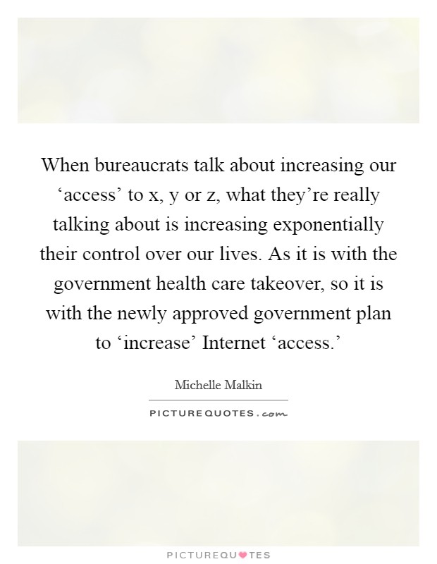 When bureaucrats talk about increasing our ‘access' to x, y or z, what they're really talking about is increasing exponentially their control over our lives. As it is with the government health care takeover, so it is with the newly approved government plan to ‘increase' Internet ‘access.' Picture Quote #1