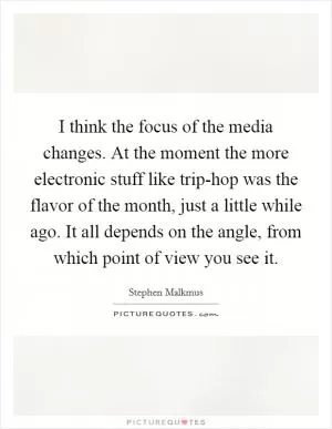 I think the focus of the media changes. At the moment the more electronic stuff like trip-hop was the flavor of the month, just a little while ago. It all depends on the angle, from which point of view you see it Picture Quote #1