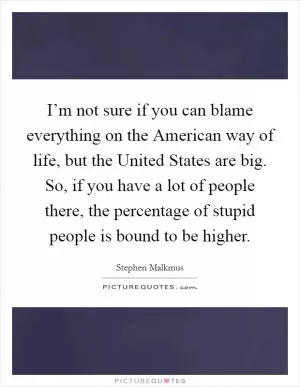 I’m not sure if you can blame everything on the American way of life, but the United States are big. So, if you have a lot of people there, the percentage of stupid people is bound to be higher Picture Quote #1
