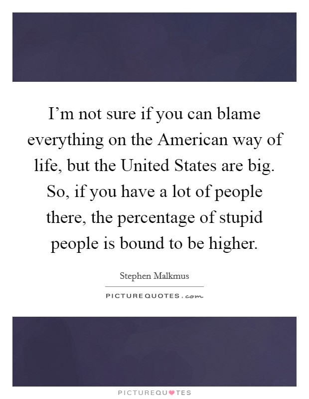 I'm not sure if you can blame everything on the American way of life, but the United States are big. So, if you have a lot of people there, the percentage of stupid people is bound to be higher Picture Quote #1