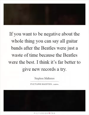 If you want to be negative about the whole thing you can say all guitar bands after the Beatles were just a waste of time because the Beatles were the best. I think it’s far better to give new records a try Picture Quote #1