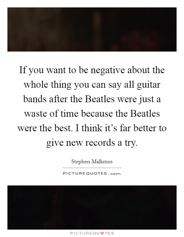 If you want to be negative about the whole thing you can say all guitar bands after the Beatles were just a waste of time because the Beatles were the best. I think it's far better to give new records a try Picture Quote #1