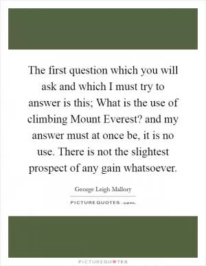 The first question which you will ask and which I must try to answer is this; What is the use of climbing Mount Everest? and my answer must at once be, it is no use. There is not the slightest prospect of any gain whatsoever Picture Quote #1