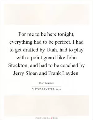 For me to be here tonight, everything had to be perfect. I had to get drafted by Utah, had to play with a point guard like John Stockton, and had to be coached by Jerry Sloan and Frank Layden Picture Quote #1