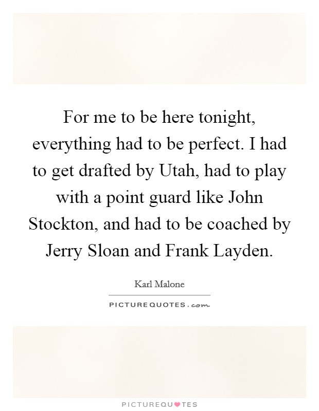 For me to be here tonight, everything had to be perfect. I had to get drafted by Utah, had to play with a point guard like John Stockton, and had to be coached by Jerry Sloan and Frank Layden Picture Quote #1
