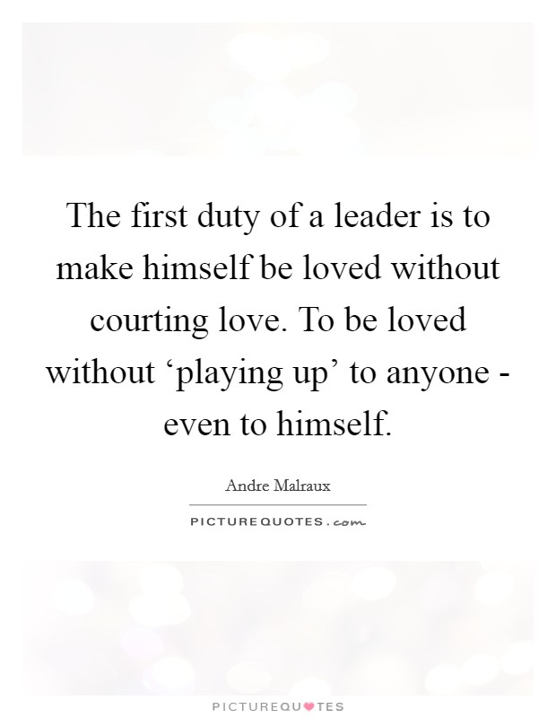 The first duty of a leader is to make himself be loved without courting love. To be loved without ‘playing up' to anyone - even to himself Picture Quote #1