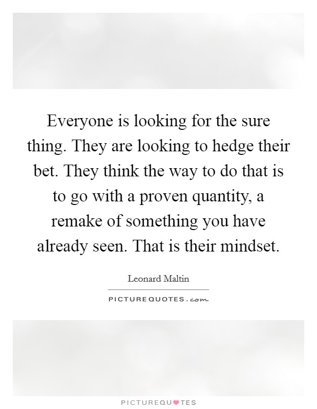 Everyone is looking for the sure thing. They are looking to hedge their bet. They think the way to do that is to go with a proven quantity, a remake of something you have already seen. That is their mindset Picture Quote #1