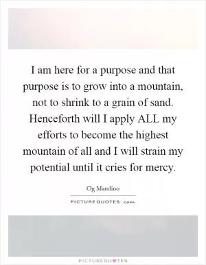 I am here for a purpose and that purpose is to grow into a mountain, not to shrink to a grain of sand. Henceforth will I apply ALL my efforts to become the highest mountain of all and I will strain my potential until it cries for mercy Picture Quote #1