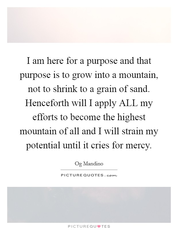 I am here for a purpose and that purpose is to grow into a mountain, not to shrink to a grain of sand. Henceforth will I apply ALL my efforts to become the highest mountain of all and I will strain my potential until it cries for mercy Picture Quote #1